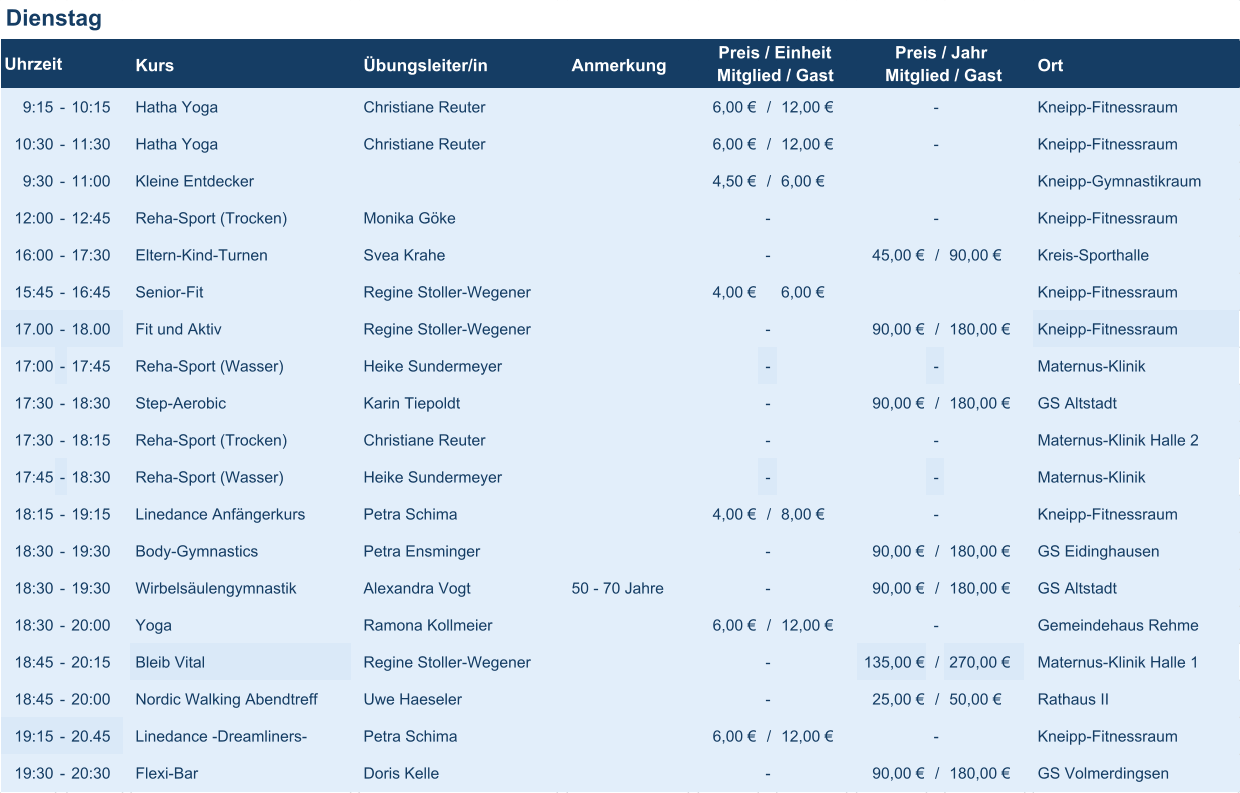 Dienstag Kurs Übungsleiter/in Anmerkung Ort 9:15 - 10:15 Hatha Yoga Christiane Reuter 6,00 € / 12,00 € - Kneipp-Fitnessraum 10:30 - 11:30 Hatha Yoga Christiane Reuter 6,00 € / 12,00 € - Kneipp-Fitnessraum 9:30 - 11:00 Kleine Entdecker 4,50 € / 6,00 € Kneipp-Gymnastikraum 12:00 - 12:45 Reha-Sport (Trocken) Monika Göke - - Kneipp-Fitnessraum 16:00 - 17:30 Eltern-Kind-Turnen Svea Krahe - 45,00 € / 90,00 € Kreis-Sporthalle 15:45 - 16:45 Senior-Fit Regine Stoller-Wegener 4,00 € 6,00 € Kneipp-Fitnessraum 17.00 - 18.00 Fit und Aktiv Regine Stoller-Wegener - 90,00 € / 180,00 € Kneipp-Fitnessraum 17:00 - 17:45 Reha-Sport (Wasser) Heike Sundermeyer - - Maternus-Klinik 17:30 - 18:30 Step-Aerobic Karin Tiepoldt - 90,00 € / 180,00 € GS Altstadt 17:30 - 18:15 Reha-Sport (Trocken) Christiane Reuter - - Maternus-Klinik Halle 2 17:45 - 18:30 Reha-Sport (Wasser) Heike Sundermeyer - - Maternus-Klinik 18:15 - 19:15 Linedance Anfängerkurs Petra Schima 4,00 € / 8,00 € - Kneipp-Fitnessraum 18:30 - 19:30 Body-Gymnastics Petra Ensminger - 90,00 € / 180,00 € GS Eidinghausen 18:30 - 19:30 Wirbelsäulengymnastik Alexandra Vogt 50 - 70 Jahre - 90,00 € / 180,00 € GS Altstadt 18:30 - 20:00 Yoga Ramona Kollmeier 6,00 € / 12,00 € - Gemeindehaus Rehme 18:45 - 20:15 Bleib Vital Regine Stoller-Wegener - 135,00 € / 270,00 € Maternus-Klinik Halle 1 18:45 - 20:00 Nordic Walking Abendtreff Uwe Haeseler - 25,00 € / 50,00 € Rathaus II 19:15 - 20.45 Linedance -Dreamliners- Petra Schima 6,00 € / 12,00 € - Kneipp-Fitnessraum 19:30 - 20:30 Flexi-Bar Doris Kelle - 90,00 € / 180,00 € GS Volmerdingsen Uhrzeit Preis / Einheit Mitglied / Gast Preis / Jahr Mitglied / Gast